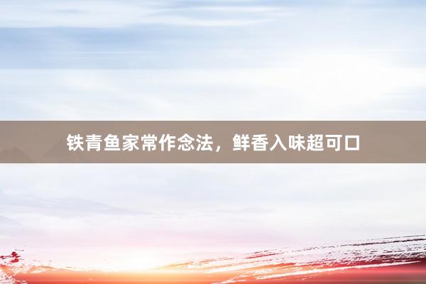 铁青鱼家常作念法，鲜香入味超可口
