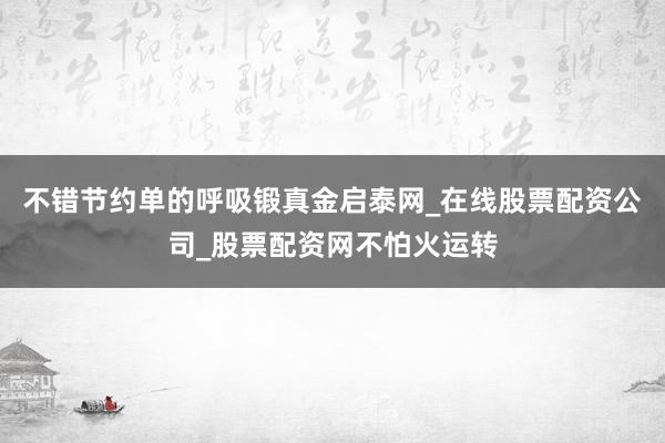 不错节约单的呼吸锻真金启泰网_在线股票配资公司_股票配资网不怕火运转